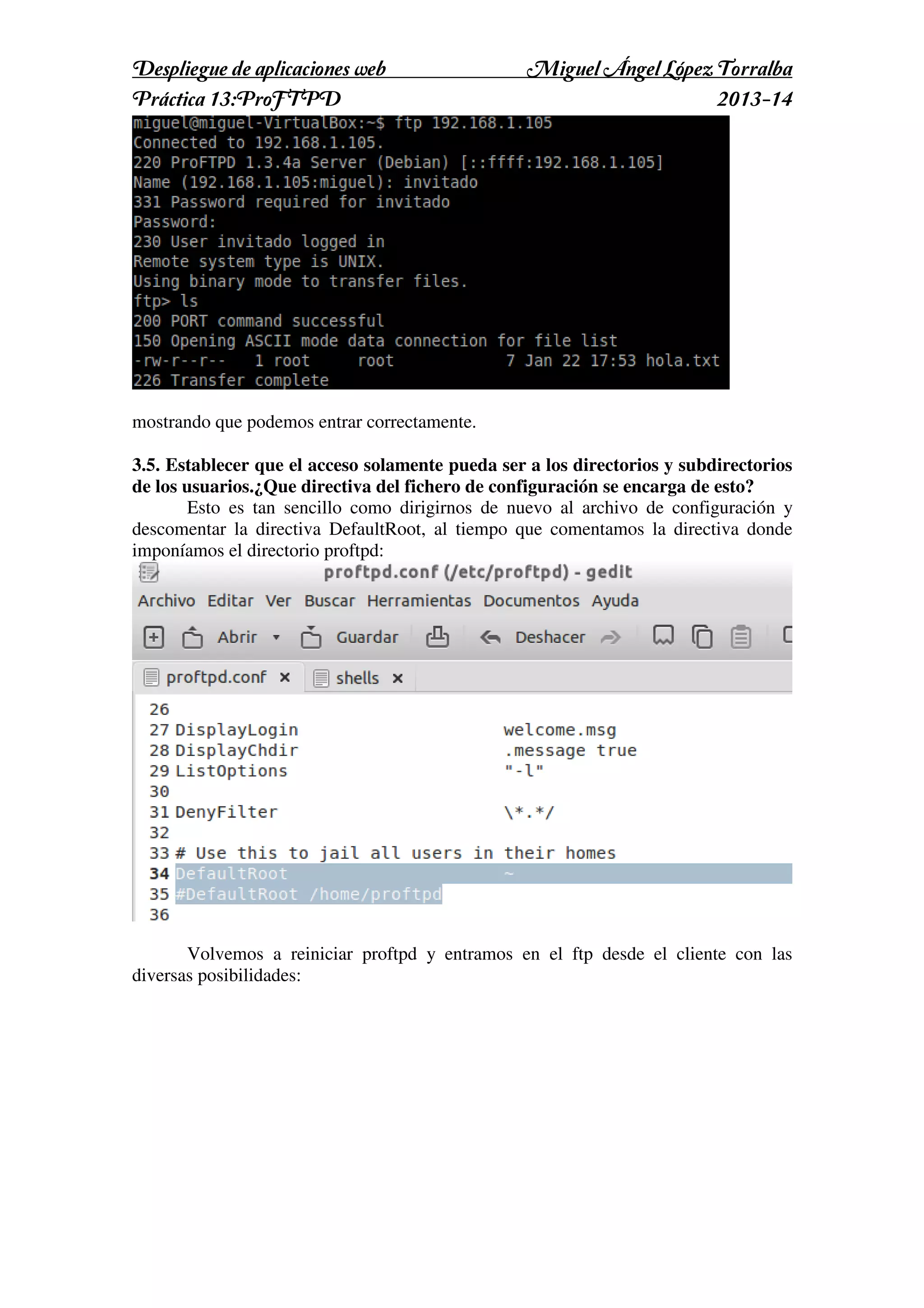 Despliegue de aplicaciones web
Práctica 13:ProFTPD

Miguel Ángel López Torralba
2013-14

mostrando que podemos entrar correctamente.
3.5. Establecer que el acceso solamente pueda ser a los directorios y subdirectorios
de los usuarios.¿Que directiva del fichero de configuración se encarga de esto?
Esto es tan sencillo como dirigirnos de nuevo al archivo de configuración y
descomentar la directiva DefaultRoot, al tiempo que comentamos la directiva donde
imponíamos el directorio proftpd:

Volvemos a reiniciar proftpd y entramos en el ftp desde el cliente con las
diversas posibilidades:

 