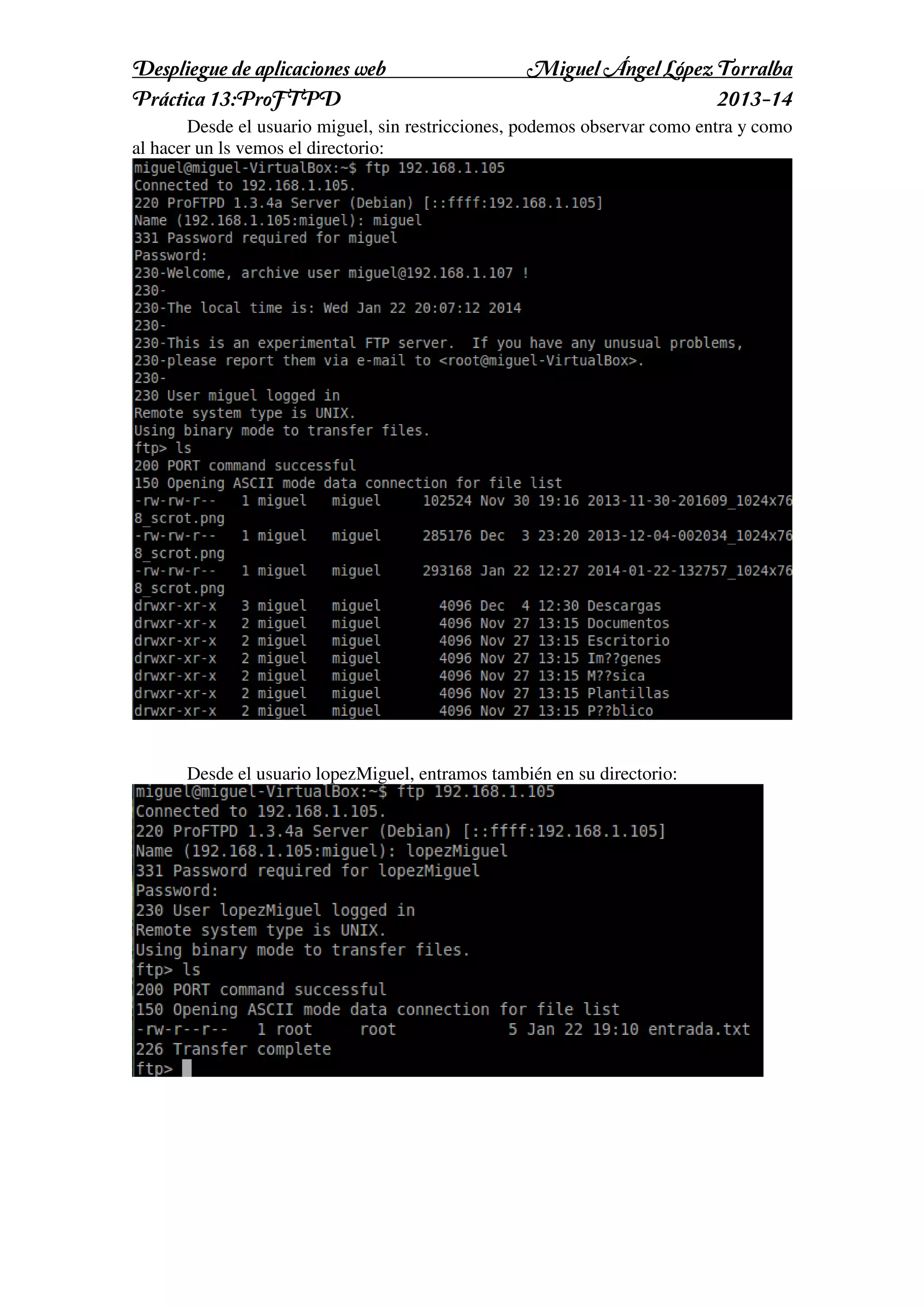 Despliegue de aplicaciones web
Práctica 13:ProFTPD

Miguel Ángel López Torralba
2013-14

Desde el usuario miguel, sin restricciones, podemos observar como entra y como
al hacer un ls vemos el directorio:

Desde el usuario lopezMiguel, entramos también en su directorio:

 