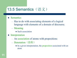 11
13.5 Semantics（语义）
 Semantics
– Has to do with associating elements of a logical
language with elements of a domain of discourse.
– Meaning
 Such association
 Interpretation
– An association of atoms with propositions
– Denotation（指称）
 In a given interpretation, the proposition associated with an
atom
 