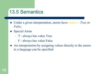 12
13.5 Semantics
 Under a given interpretation, atoms have values – True or
False.
 Special Atom
– T : always has value True
– F : always has value False
 An interpretation by assigning values directly to the atoms
in a language can be specified
 