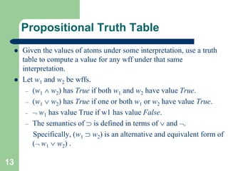 13
Propositional Truth Table
 Given the values of atoms under some interpretation, use a truth
table to compute a value for any wff under that same
interpretation.
 Let w1 and w2 be wffs.
– (w1  w2) has True if both w1 and w2 have value True.
– (w1  w2) has True if one or both w1 or w2 have value True.
–  w1 has value True if w1 has value False.
– The semantics of  is defined in terms of  and .
Specifically, (w1  w2) is an alternative and equivalent form of
( w1  w2) .
 