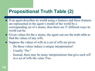 14
Propositional Truth Table (2)
 If an agent describes its world using n features and these features
are represented in the agent’s model of the world by a
corresponding set of n atoms, then there are 2n different ways its
world can be.
 Given values for the n atoms, the agent can use the truth table to
find the values of any wffs.
 Suppose the values of wffs in a set of wffs are given.
– Do those values induce a unique interpretation?
– Usually “No.”
– Instead, there may be many interpretations that give each wff
in a set of wffs the value True .
 