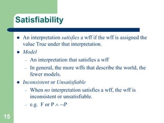 15
Satisfiability
 An interpretation satisfies a wff if the wff is assigned the
value True under that interpretation.
 Model
– An interpretation that satisfies a wff
– In general, the more wffs that describe the world, the
fewer models.
 Inconsistent or Unsatisfiable
– When no interpretation satisfies a wff, the wff is
inconsistent or unsatisfiable.
– e.g. F or P  P
 