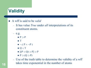 16
Validity
 A wff is said to be valid
– It has value True under all interpretations of its
constituent atoms.
– e.g.
 P  P
 T
  ( P  P )
 Q  T
 [(P  Q)  P]  P
 P  (Q  P)
– Use of the truth table to determine the validity of a wff
takes time exponential in the number of atoms
 