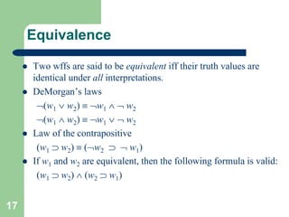 17
Equivalence
 Two wffs are said to be equivalent iff their truth values are
identical under all interpretations.
 DeMorgan’s laws
(w1  w2)  w1   w2
(w1  w2)  w1   w2
 Law of the contrapositive
(w1  w2)  (w2   w1)
 If w1 and w2 are equivalent, then the following formula is valid:
(w1  w2)  (w2  w1)
 