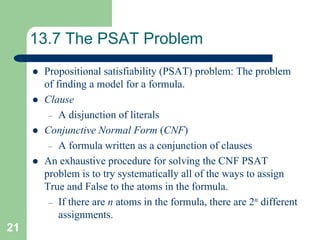 21
13.7 The PSAT Problem
 Propositional satisfiability (PSAT) problem: The problem
of finding a model for a formula.
 Clause
– A disjunction of literals
 Conjunctive Normal Form (CNF)
– A formula written as a conjunction of clauses
 An exhaustive procedure for solving the CNF PSAT
problem is to try systematically all of the ways to assign
True and False to the atoms in the formula.
– If there are n atoms in the formula, there are 2n different
assignments.
 