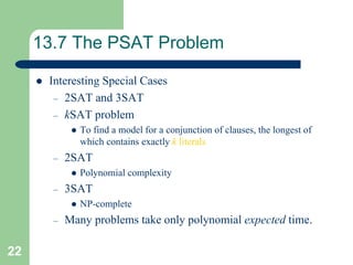 22
13.7 The PSAT Problem
 Interesting Special Cases
– 2SAT and 3SAT
– kSAT problem
 To find a model for a conjunction of clauses, the longest of
which contains exactly k literals
– 2SAT
 Polynomial complexity
– 3SAT
 NP-complete
– Many problems take only polynomial expected time.
 