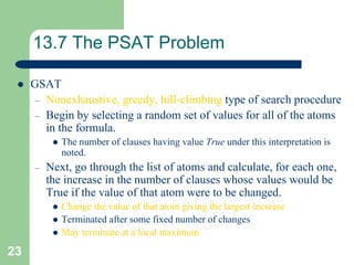 23
13.7 The PSAT Problem
 GSAT
– Nonexhaustive, greedy, hill-climbing type of search procedure
– Begin by selecting a random set of values for all of the atoms
in the formula.
 The number of clauses having value True under this interpretation is
noted.
– Next, go through the list of atoms and calculate, for each one,
the increase in the number of clauses whose values would be
True if the value of that atom were to be changed.
 Change the value of that atom giving the largest increase
 Terminated after some fixed number of changes
 May terminate at a local maximum
 