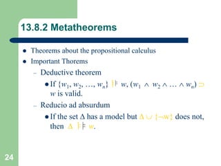 24
13.8.2 Metatheorems
 Theorems about the propositional calculus
 Important Thorems
– Deductive theorem
 If {w1, w2, …, wn}ㅑ w, (w1  w2  …  wn) 
w is valid.
– Reducio ad absurdum
 If the set  has a model but   {w} does not,
then  ㅑ w.
 