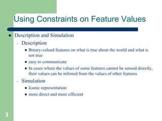 3
Using Constraints on Feature Values
 Description and Simulation
– Description
 Binary-valued features on what is true about the world and what is
not true
 easy to communicate
 In cases where the values of some features cannot be sensed directly,
their values can be inferred from the values of other features
– Simulation
 Iconic representation
 more direct and more efficient
 