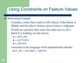 4
Using Constraints on Feature Values
 Motivating Example
– Consider a robot that is able to lift a block, if that block is
liftable and the robot’s battery power source is adequate
– If both are satisfied, then when the robot tries to lift a
block it is holding, its arm moves.
 x1 (BAT_OK)
 x2 (LIFTABLE)
 x3 (MOVES)
– constraint in the language of the propositional calculus
BAT_OK  LIFTABLE  MOVES
 