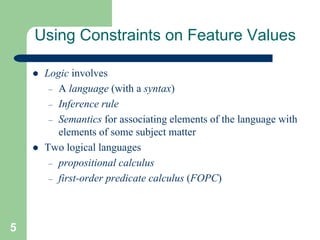 5
Using Constraints on Feature Values
 Logic involves
– A language (with a syntax)
– Inference rule
– Semantics for associating elements of the language with
elements of some subject matter
 Two logical languages
– propositional calculus
– first-order predicate calculus (FOPC)
 