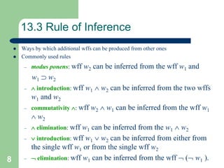 8
13.3 Rule of Inference
 Ways by which additional wffs can be produced from other ones
 Commonly used rules
– modus ponens: wff w2 can be inferred from the wff w1 and
w1  w2
–  introduction: wff w1  w2 can be inferred from the two wffs
w1 and w2
– commutativity : wff w2  w1 can be inferred from the wff w1
 w2
–  elimination: wff w1 can be inferred from the w1  w2
–  introduction: wff w1  w2 can be inferred from either from
the single wff w1 or from the single wff w2
–  elimination: wff w1 can be inferred from the wff  ( w1 ).
 