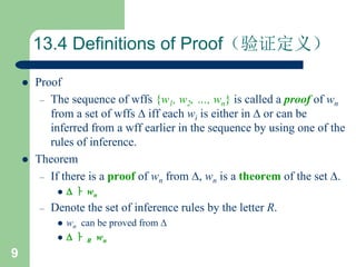 9
13.4 Definitions of Proof（验证定义）
 Proof
– The sequence of wffs {w1, w2, …, wn} is called a proof of wn
from a set of wffs  iff each wi is either in  or can be
inferred from a wff earlier in the sequence by using one of the
rules of inference.
 Theorem
– If there is a proof of wn from , wn is a theorem of the set .
  ㅏ wn
– Denote the set of inference rules by the letter R.
 wn can be proved from 
  ㅏ R wn
 