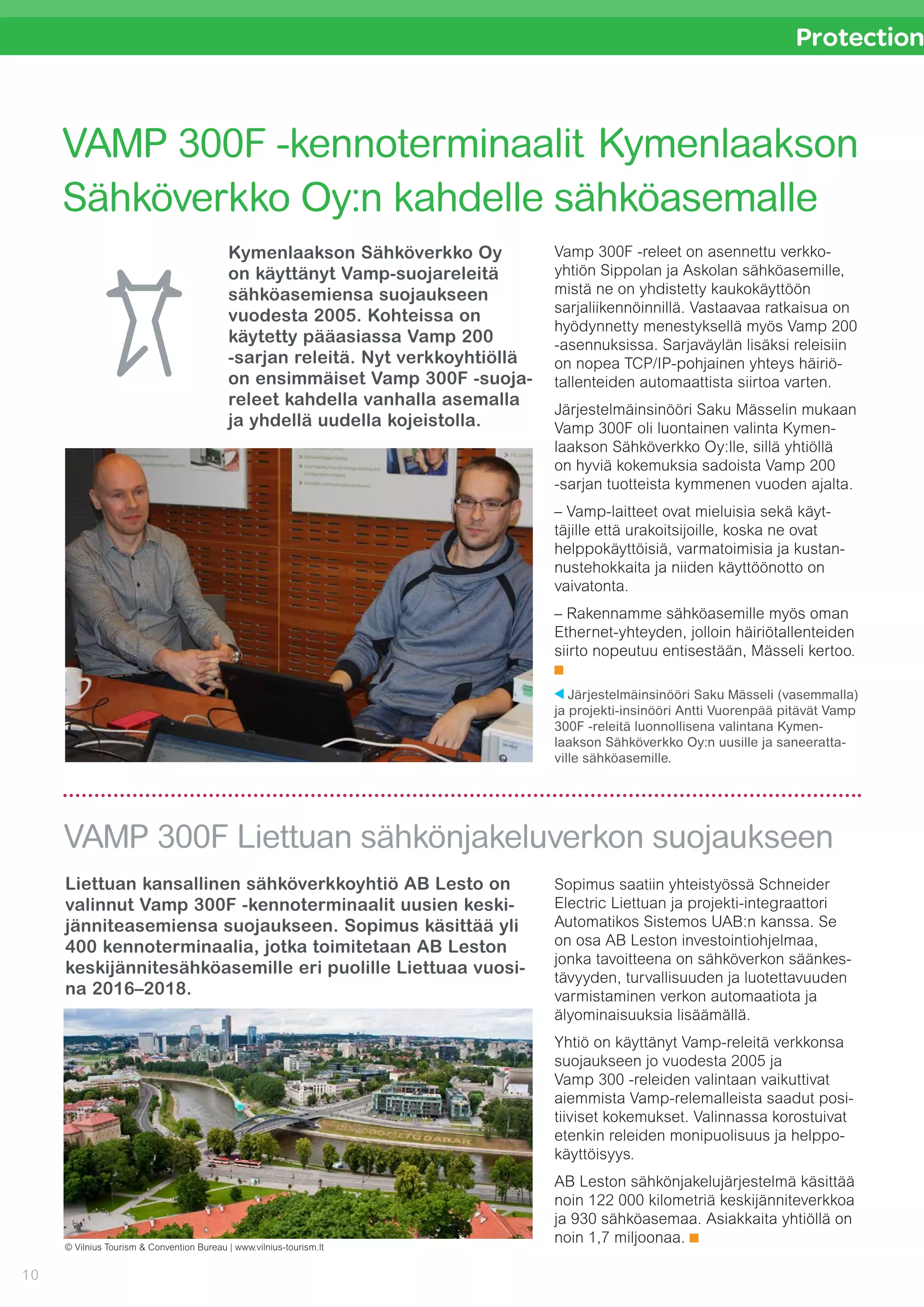 10
Protection
Kymenlaakson Sähköverkko Oy 	
on käyttänyt Vamp-suojareleitä
sähköasemiensa suojaukseen
vuo­desta 2005. Kohteissa on
käy­tetty pääasiassa Vamp 200
-sarjan releitä. Nyt verkkoyhtiöllä
on ensim­mäiset Vamp 300F -suoja-
releet kahdella vanhalla asemalla
ja yhdellä uudella kojeistolla.
Liettuan kansallinen sähköverkkoyhtiö AB Lesto on
valinnut Vamp 300F -kennoterminaalit uusien keski-
jänniteasemiensa suojaukseen. Sopimus käsittää yli
400 kennoterminaalia, jotka toimitetaan AB Leston
keskijännitesähköasemille eri puolille Liettuaa vuosi-
na 2016–2018.
VAMP 300F -kennoterminaalit Kymenlaakson
Sähköverkko Oy:n kahdelle sähköasemalle
VAMP 300F Liettuan sähkönjakeluverkon suojaukseen
Vamp 300F -releet on asennettu verkko-
yhtiön Sippolan ja Askolan ­sähköasemille,
mistä ne on yhdistetty kaukokäyttöön
sarjaliikennöinnillä. Vastaavaa ratkaisua on
hyödynnetty menestyksellä myös Vamp 200
-asennuksissa. Sarjaväylän lisäksi releisiin
on nopea TCP/IP-pohjainen yhteys häiriö­
tallenteiden automaattista siirtoa varten.
Järjestelmäinsinööri Saku Mässelin mukaan
Vamp 300F oli luontainen valinta Kymen-
laakson Sähköverkko Oy:lle, sillä yhtiöllä
on hyviä kokemuksia sadoista Vamp 200
-sarjan tuotteista kymmenen vuoden ajalta.
– Vamp-laitteet ovat mieluisia sekä käyt-
täjille että urakoitsijoille, koska ne ovat
helppokäyttöisiä, varmatoimisia ja kustan-
nustehokkaita ja niiden käyttöönotto on
vaivatonta.
– Rakennamme sähköasemille myös oman
Ethernet-yhteyden, jolloin häiriötallenteiden
siirto nopeutuu entisestään, Mässeli kertoo.
Järjestelmäinsinööri Saku Mässeli (vasemmalla)
ja projekti-insinööri Antti Vuorenpää pitävät Vamp
300F -releitä luonnollisena valintana Kymen­
laakson Sähköverkko Oy:n uusille ja saneeratta-
ville sähköasemille.
Sopimus saatiin yhteistyössä Schneider
Electric Liettuan ja projekti-integraattori
Automatikos Sistemos UAB:n kanssa. Se
on osa AB Leston investointiohjelmaa,
jonka tavoitteena on sähköverkon säänkes-
tävyyden, turvallisuuden ja luotettavuuden
varmistaminen verkon automaatiota ja
älyominaisuuksia lisäämällä.
Yhtiö on käyttänyt Vamp-releitä verkkonsa
suojaukseen jo vuodesta 2005 ja 	
Vamp 300 -releiden valintaan vaikuttivat
aiemmista Vamp-relemalleista saadut posi-
tiiviset kokemukset. Valinnassa korostuivat
etenkin releiden monipuolisuus ja helppo-
käyttöisyys.
AB Leston sähkönjakelujärjestelmä käsittää
noin 122 000 kilometriä keskijänniteverkkoa
ja 930 sähköasemaa. Asiakkaita yhtiöllä on
noin 1,7 miljoonaa.
© Vilnius Tourism & Convention Bureau | www.vilnius-tourism.lt
 