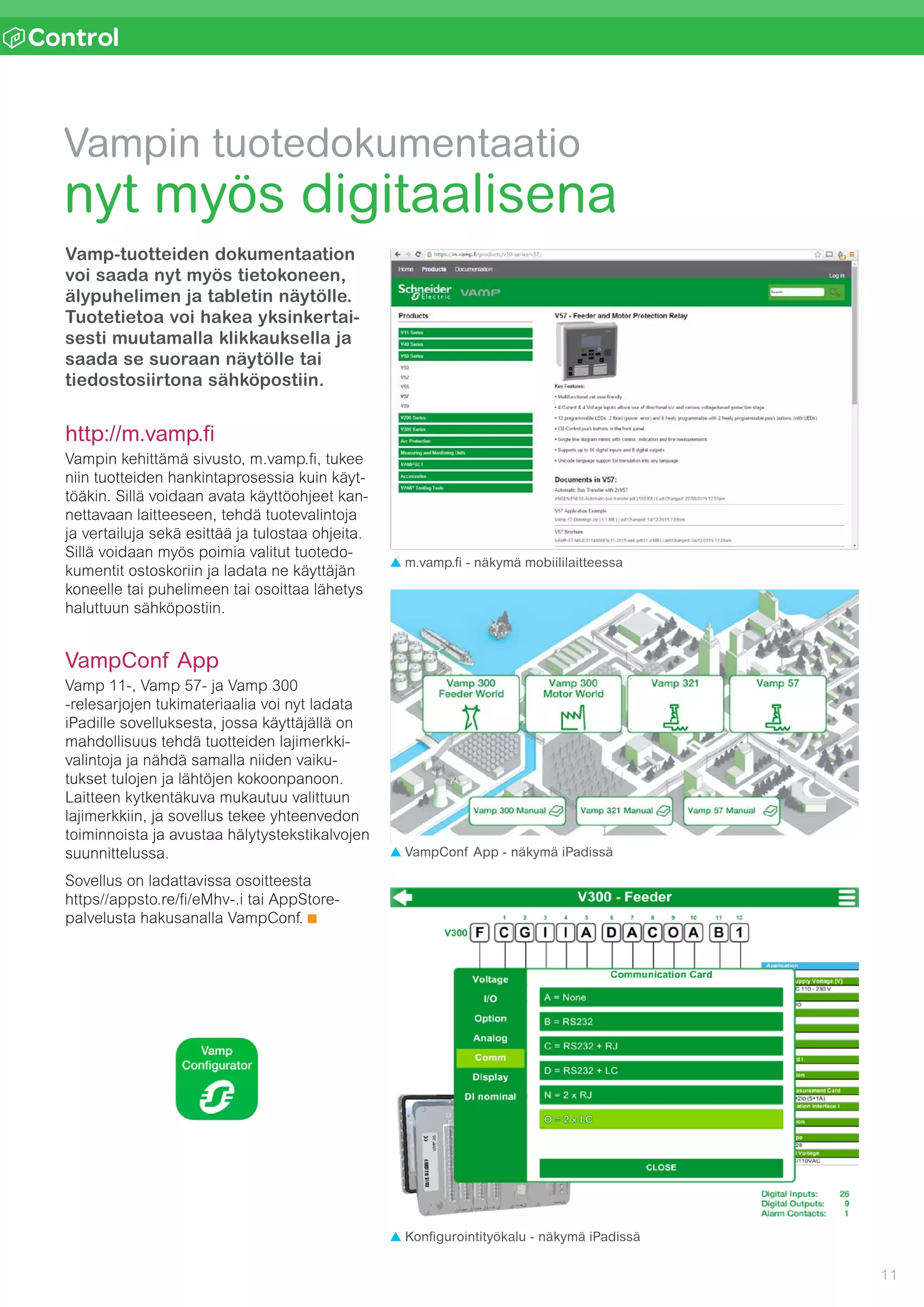 11
n l
Vampin tuotedokumentaatio
nyt myös digitaalisena
Vamp-tuotteiden dokumentaation
voi saada nyt myös tietokoneen,
älypuhelimen ja tabletin näytölle.
Tuotetietoa voi hakea yksinkertai-
sesti muutamalla klikkauksella ja
saada se suoraan näytölle tai
tiedostosiirtona sähköpostiin.
http://m.vamp.fi
Vampin kehittämä sivusto, m.vamp.fi, tukee
niin tuotteiden hankintaprosessia kuin käyt-
töäkin. Sillä voidaan avata käyttöohjeet kan-
nettavaan laitteeseen, tehdä tuotevalintoja
ja vertailuja sekä esittää ja tulostaa ohjeita.
Sillä voidaan myös poimia valitut tuotedo-
kumentit ostoskoriin ja ladata ne käyttäjän
koneelle tai puhelimeen tai osoittaa lähetys
haluttuun sähköpostiin.
VampConf App
Vamp 11-, Vamp 57- ja Vamp 300
­-rele­sarjojen tukimateriaalia voi nyt ladata
iPadille sovelluksesta, jossa käyttäjällä on
mahdollisuus tehdä tuotteiden lajimerkki­
valintoja ja nähdä samalla niiden vaiku-
tukset tulojen ja lähtöjen kokoonpanoon.
Laitteen kytkentäkuva mukautuu valittuun
lajimerkkiin, ja sovellus tekee yhteenvedon
toimin­noista ja avustaa hälytysteksti­kalvojen
suunnittelussa.
Sovellus on ladattavissa osoitteesta 	
https//appsto.re/fi/eMhv-.i tai AppStore-
palvelusta hakusanalla VampConf.
VampConf App - näkymä iPadissä
Konfigurointityökalu - näkymä iPadissä
m.vamp.fi - näkymä mobiililaitteessa
 