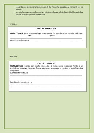 pensando que se revelaría los nombres de las fichas; fui cuidadosa y mencioné que es
anónimo.
 Los estudiantesponen muchoempeñoe interésenel desarrollo de la actividad, lo cual indica
que hay buena disposición para el tema.
ANEXOS:
FICHA DE TRABAJO N° 1
INSTRUCCIONES: Según lo observado en la representación, escribe en los espacios en blanco:
………………………………….está……………………………………..porque……………………………………………………
………………………………………………………………………………………………………………………………………………….
Y entonces lo demuestra……………………………………………………………………………………………………………
ANEXO 2
FICHA DE TRABAJO N° 2
INSTRUCCIONES: Escribe con mucha sinceridad la forma como reaccionas frente a un
sentimiento negativo. Hazlo en forma reservada, no pongas tu nombre, ni enseñes a tus
compañeros.
Cuando estoy triste, yo
………………………………….………………………………………………………………………………………………………………
…………………………………………………………………………………………………………………………………………………
Cuando estoy con cólera, yo
…………………………………………………………………………………………….....................................................
…………………………………………………………………………………………………………………………………………………
 