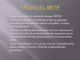 PROGICIEL METRCe qui caractérise le système de mesure METR : - Il n’est pas soumis à l’arbitrage d’une ou plusieurs personnes qui décident des valeurs à sa place, il calcul automatiquement.- Il traite les informations en temps réel. Les valeurs qu’il fournit sont celles du moment et non des moyennes qui ne correspondent à aucune époque précise et à aucun point précis.- Il est « intelligent », il se sert du vécu de l’entreprise pour mieux anticiper l’avenir. (Principe d’apprentissage permanent.)