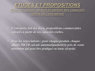 ETUDES ET PROPOSITIONS(Tous les calculs se font en partant des capacités réelles de l’entreprise)L’entreprise fait des devis, propositions commerciales  calculés à partir de ses capacités réelles. Pour les négociations : pour chaque produit, chaque affaire METR calcule automatiquement le prix de vente minimum qui peut être pratiqué en toute sécurité. 