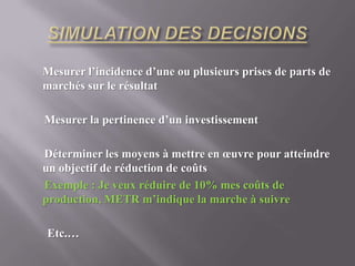 SIMULATION DES DECISIONS Mesurer l’incidence d’une ou plusieurs prises de parts de marchés sur le résultatMesurer la pertinence d’un investissementDéterminer les moyens à mettre en œuvre pour atteindre un objectif de réduction de coûts  Exemple : Je veux réduire de 10% mes coûts de production, METR m’indique la marche à suivre       Etc.…