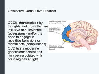Obsessive Compulsive Disorder
OCDis characterized by
thoughts and urges that are
intrusive and unwanted
(obsessions) and/or the
need to engage in
repetitive behaviors or
mental acts (compulsions)
OCD has a moderate
genetic component and
may be associated with
brain regions at right.
 
