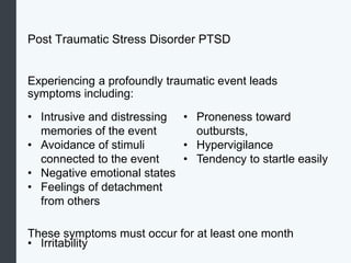 Post Traumatic Stress Disorder PTSD
Experiencing a profoundly traumatic event leads
symptoms including:
These symptoms must occur for at least one month
• Intrusive and distressing
memories of the event
• Avoidance of stimuli
connected to the event
• Negative emotional states
• Feelings of detachment
from others
• Irritability
• Proneness toward
outbursts,
• Hypervigilance
• Tendency to startle easily
 
