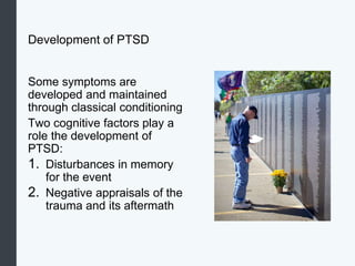 Development of PTSD
Some symptoms are
developed and maintained
through classical conditioning
Two cognitive factors play a
role the development of
PTSD:
1. Disturbances in memory
for the event
2. Negative appraisals of the
trauma and its aftermath
 