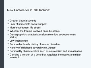 Risk Factors for PTSD Include:
• Greater trauma severity
• Lack of immediate social support
• More subsequent life stress
• Whether the trauma involved harm by others
• Demographic characteristics (female or low socioeconomic
status)
• Low intelligence
• Personal or family history of mental disorders
• History of childhood adversity (ex. Abuse)
• Personality characteristics such as neuroticism and somatization
• Carrying a version of a gene that regulates the neurotransmitter
serotonin
 