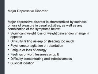 Major Depressive Disorder
Major depressive disorder is characterized by sadness
or loss of pleasure in usual activities, as well as any
combination of the symptoms below:
• Significant weight loss or weight gain and/or change in
appetite
• Difficulty falling asleep or sleeping too much
• Psychomotor agitation or retardation
• Fatigue or loss of energy
• Feelings of worthlessness or guilt
• Difficulty concentrating and indecisiveness
• Suicidal ideation
 