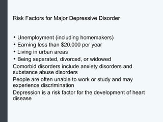 Risk Factors for Major Depressive Disorder
• Unemployment (including homemakers)
• Earning less than $20,000 per year
• Living in urban areas
• Being separated, divorced, or widowed
Comorbid disorders include anxiety disorders and
substance abuse disorders
People are often unable to work or study and may
experience discrimination
Depression is a risk factor for the development of heart
disease
 