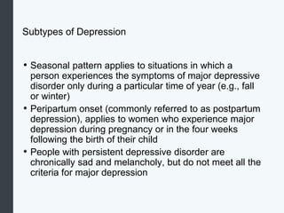 Subtypes of Depression
• Seasonal pattern applies to situations in which a
person experiences the symptoms of major depressive
disorder only during a particular time of year (e.g., fall
or winter)
• Peripartum onset (commonly referred to as postpartum
depression), applies to women who experience major
depression during pregnancy or in the four weeks
following the birth of their child
• People with persistent depressive disorder are
chronically sad and melancholy, but do not meet all the
criteria for major depression
 