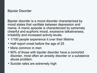 Bipolar Disorder
Bipolar disorder is a mood disorder characterized by
mood states that vacillate between depression and
mania. A manic episode is characterized by extremely
cheerful and euphoric mood, excessive talkativeness,
irritability and increased activity levels.
• 1/100 people experience it over their lifetime
• Half report onset before the age of 25
• More common in men
• 90% of those with bipolar disorder have a comorbid
disorder, most often an anxiety disorder or a substance
abuse problem.
• Suicide rates are extremely high
 