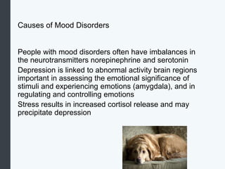 Causes of Mood Disorders
People with mood disorders often have imbalances in
the neurotransmitters norepinephrine and serotonin
Depression is linked to abnormal activity brain regions
important in assessing the emotional significance of
stimuli and experiencing emotions (amygdala), and in
regulating and controlling emotions
Stress results in increased cortisol release and may
precipitate depression
 