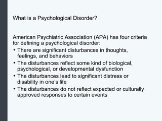What is a Psychological Disorder?
American Psychiatric Association (APA) has four criteria
for defining a psychological disorder:
• There are significant disturbances in thoughts,
feelings, and behaviors
• The disturbances reflect some kind of biological,
psychological, or developmental dysfunction
• The disturbances lead to significant distress or
disability in one’s life
• The disturbances do not reflect expected or culturally
approved responses to certain events
 