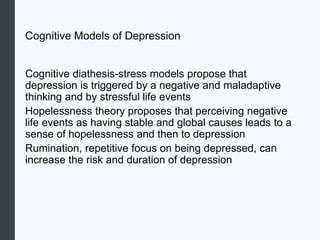 Cognitive Models of Depression
Cognitive diathesis-stress models propose that
depression is triggered by a negative and maladaptive
thinking and by stressful life events
Hopelessness theory proposes that perceiving negative
life events as having stable and global causes leads to a
sense of hopelessness and then to depression
Rumination, repetitive focus on being depressed, can
increase the risk and duration of depression
 