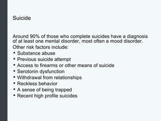 Suicide
Around 90% of those who complete suicides have a diagnosis
of at least one mental disorder, most often a mood disorder.
Other risk factors include:
• Substance abuse
• Previous suicide attempt
• Access to firearms or other means of suicide
• Serotonin dysfunction
• Withdrawal from relationships
• Reckless behavior
• A sense of being trapped
• Recent high profile suicides
 