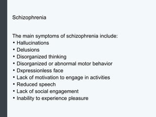 Schizophrenia
The main symptoms of schizophrenia include:
• Hallucinations
• Delusions
• Disorganized thinking
• Disorganized or abnormal motor behavior
• Dxpressionless face
• Lack of motivation to engage in activities
• Reduced speech
• Lack of social engagement
• Inability to experience pleasure
 