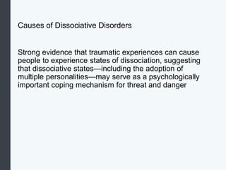 Causes of Dissociative Disorders
Strong evidence that traumatic experiences can cause
people to experience states of dissociation, suggesting
that dissociative states—including the adoption of
multiple personalities—may serve as a psychologically
important coping mechanism for threat and danger
 
