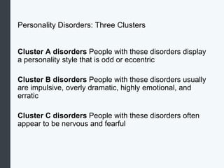Personality Disorders: Three Clusters
Cluster A disorders People with these disorders display
a personality style that is odd or eccentric
Cluster B disorders People with these disorders usually
are impulsive, overly dramatic, highly emotional, and
erratic
Cluster C disorders People with these disorders often
appear to be nervous and fearful
 