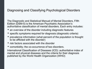 Diagnosing and Classifying Psychological Disorders
The Diagnostic and Statistical Manual of Mental Disorders, Fifth
Edition (DSM-5) is the American Psychiatric Association’s
authoritative classification of mental disorders. Each entry includes:
• an overview of the disorder including diagnostic features
• specific symptoms required for diagnosis (diagnostic criteria)
• prevalence information (what percent of the population is thought
to be afflicted with the disorder)
• risk factors associated with the disorder
• comorbidity; the co-occurrence of two disorders.
International Classification of Diseases (ICD): authoritative index of
mental and physical diseases and the criteria for their diagnosis
published by the World Health Organization (WHO)
 