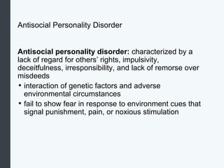 Antisocial Personality Disorder
Antisocial personality disorder: characterized by a
lack of regard for others’ rights, impulsivity,
deceitfulness, irresponsibility, and lack of remorse over
misdeeds
• interaction of genetic factors and adverse
environmental circumstances
• fail to show fear in response to environment cues that
signal punishment, pain, or noxious stimulation
 