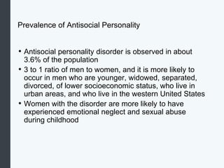 Prevalence of Antisocial Personality
• Antisocial personality disorder is observed in about
3.6% of the population
• 3 to 1 ratio of men to women, and it is more likely to
occur in men who are younger, widowed, separated,
divorced, of lower socioeconomic status, who live in
urban areas, and who live in the western United States
• Women with the disorder are more likely to have
experienced emotional neglect and sexual abuse
during childhood
 