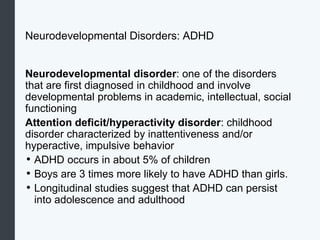 Neurodevelopmental Disorders: ADHD
Neurodevelopmental disorder: one of the disorders
that are first diagnosed in childhood and involve
developmental problems in academic, intellectual, social
functioning
Attention deficit/hyperactivity disorder: childhood
disorder characterized by inattentiveness and/or
hyperactive, impulsive behavior
• ADHD occurs in about 5% of children
• Boys are 3 times more likely to have ADHD than girls.
• Longitudinal studies suggest that ADHD can persist
into adolescence and adulthood
 