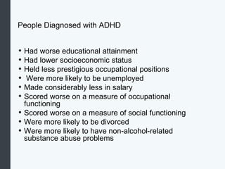 People Diagnosed with ADHD
• Had worse educational attainment
• Had lower socioeconomic status
• Held less prestigious occupational positions
• Were more likely to be unemployed
• Made considerably less in salary
• Scored worse on a measure of occupational
functioning
• Scored worse on a measure of social functioning
• Were more likely to be divorced
• Were more likely to have non-alcohol-related
substance abuse problems
 