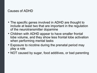 Causes of ADHD
• The specific genes involved in ADHD are thought to
include at least two that are important in the regulation
of the neurotransmitter dopamine
• Children with ADHD appear to have smaller frontal
lobe volume, and they show less frontal lobe activation
when performing mental tasks
• Exposure to nicotine during the prenatal period may
play a role
• NOT caused by sugar, food additives, or bad parenting
 