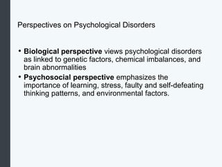Perspectives on Psychological Disorders
• Biological perspective views psychological disorders
as linked to genetic factors, chemical imbalances, and
brain abnormalities
• Psychosocial perspective emphasizes the
importance of learning, stress, faulty and self-defeating
thinking patterns, and environmental factors.
 