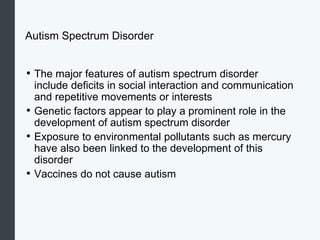 Autism Spectrum Disorder
• The major features of autism spectrum disorder
include deficits in social interaction and communication
and repetitive movements or interests
• Genetic factors appear to play a prominent role in the
development of autism spectrum disorder
• Exposure to environmental pollutants such as mercury
have also been linked to the development of this
disorder
• Vaccines do not cause autism
 