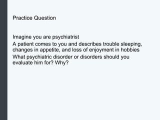 Practice Question
Imagine you are psychiatrist
A patient comes to you and describes trouble sleeping,
changes in appetite, and loss of enjoyment in hobbies
What psychiatric disorder or disorders should you
evaluate him for? Why?
 