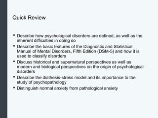 Quick Review
• Describe how psychological disorders are defined, as well as the
inherent difficulties in doing so
• Describe the basic features of the Diagnostic and Statistical
Manual of Mental Disorders, Fifth Edition (DSM-5) and how it is
used to classify disorders
• Discuss historical and supernatural perspectives as well as
modern and biological perspectives on the origin of psychological
disorders
• Describe the diathesis-stress model and its importance to the
study of psychopathology
• Distinguish normal anxiety from pathological anxiety
 