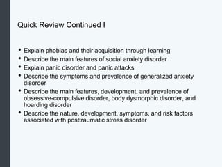 Quick Review Continued I
• Explain phobias and their acquisition through learning
• Describe the main features of social anxiety disorder
• Explain panic disorder and panic attacks
• Describe the symptoms and prevalence of generalized anxiety
disorder
• Describe the main features, development, and prevalence of
obsessive-compulsive disorder, body dysmorphic disorder, and
hoarding disorder
• Describe the nature, development, symptoms, and risk factors
associated with posttraumatic stress disorder
 